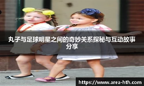 丸子与足球明星之间的奇妙关系探秘与互动故事分享